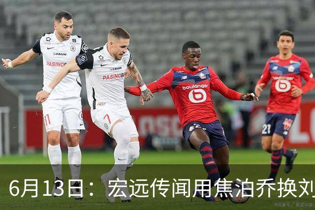 6月13日：宏远传闻用焦泊乔换刘传兴，球迷质疑交易合理性，杜锋与焦泊乔不和成焦点